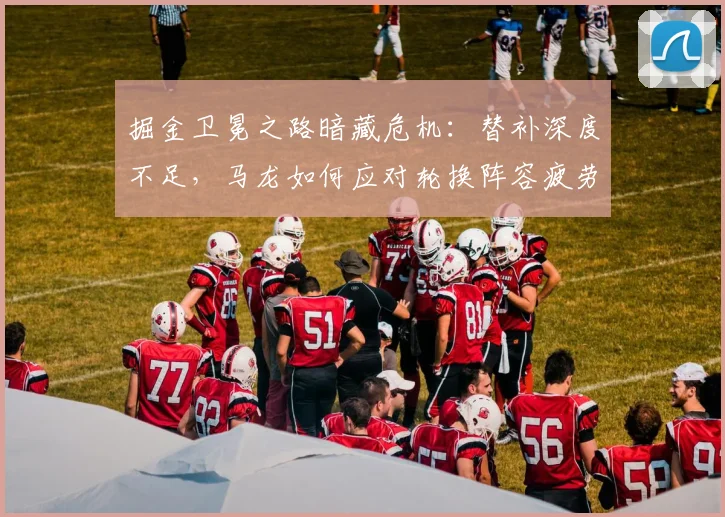 掘金卫冕之路暗藏危机:替补深度不足,马龙如何应对轮换阵容疲劳?