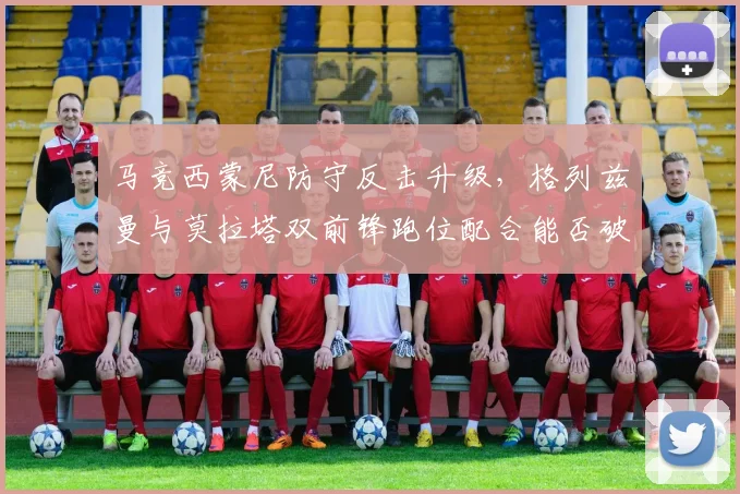 马竞西蒙尼防守反击升级,格列兹曼与莫拉塔双前锋跑位配合能否破解铁桶阵