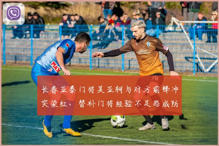 长春亚泰门将吴亚轲与对方前锋冲突染红,替补门将经验不足恐成防守软肋?