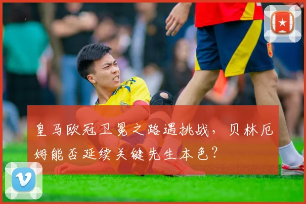 皇马欧冠卫冕之路遇挑战,贝林厄姆能否延续关键先生本色?