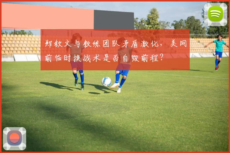 郑钦文与教练团队矛盾激化,美网前临时换战术是否自毁前程?