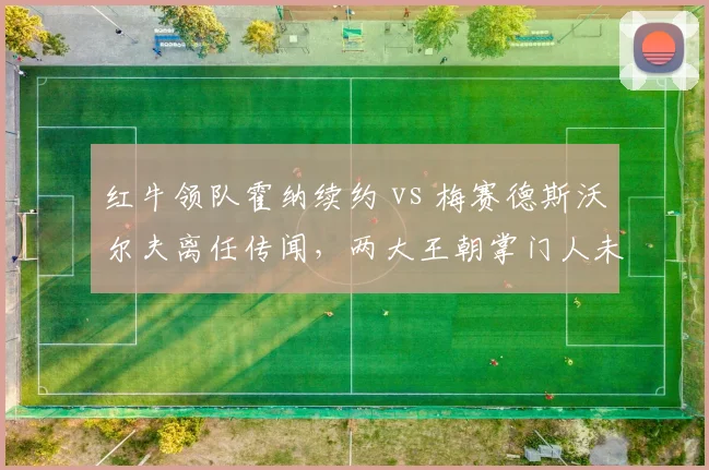 红牛领队霍纳续约 vs 梅赛德斯沃尔夫离任传闻,两大王朝掌门人未来走向对比