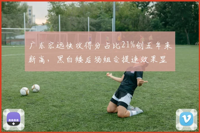 广东宏远快攻得分占比21%创五年来新高,黑白矮后场组合提速效果显著