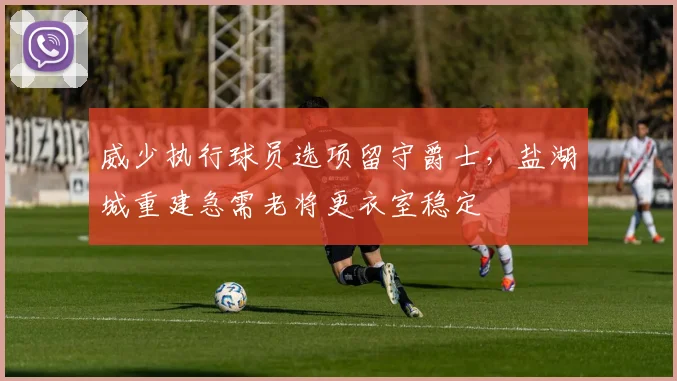 威少执行球员选项留守爵士，盐湖城重建急需老将更衣室稳定