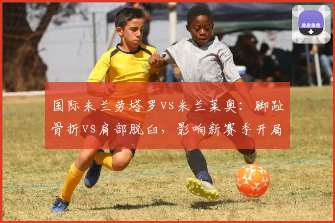 国际米兰劳塔罗vs米兰莱奥:脚趾骨折vs肩部脱臼,影响新赛季开局状态对比